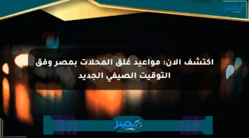 اكتشف الآن: مواعيد غلق المحلات بمصر وفق التوقيت الصيفي الجديد